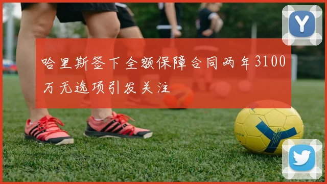哈里斯签下全额保障合同两年3100万无选项引发关注