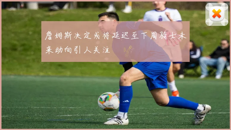 詹姆斯决定或将延迟至下周骑士未来动向引人关注