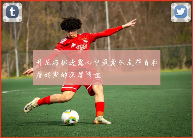 丹尼格林透露心中最爱队友邓肯和詹姆斯的深厚情谊