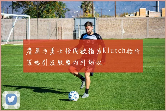 詹眉与勇士传闻被指为Klutch抬价策略引发联盟内外热议