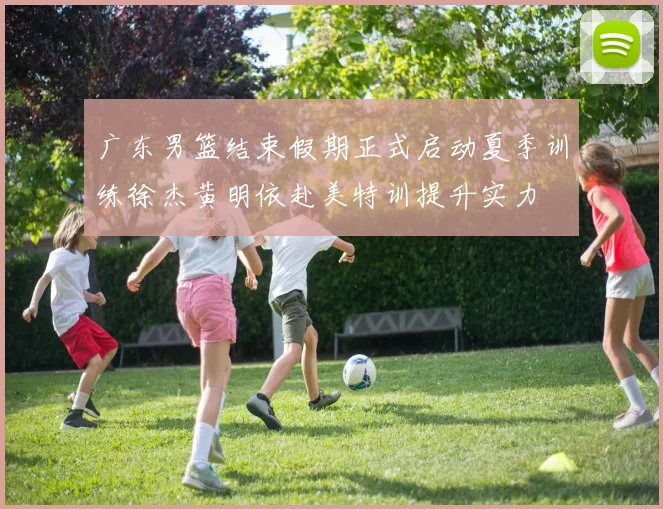 广东男篮结束假期正式启动夏季训练徐杰黄明依赴美特训提升实力