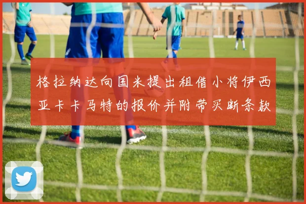 格拉纳达向国米提出租借小将伊西亚卡卡马特的报价并附带买断条款