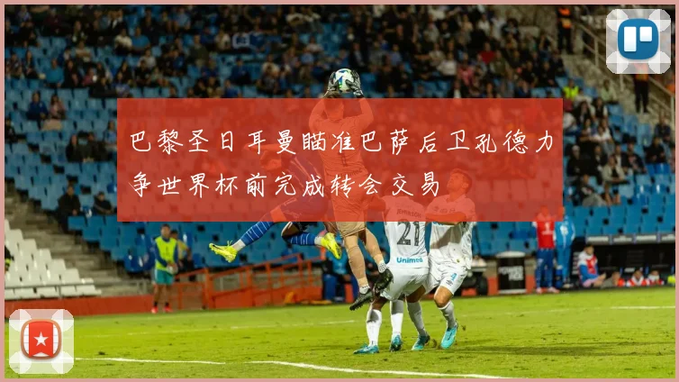 巴黎圣日耳曼瞄准巴萨后卫孔德力争世界杯前完成转会交易