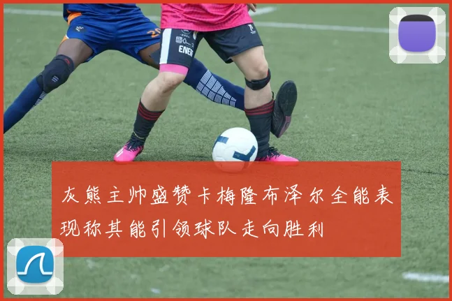 灰熊主帅盛赞卡梅隆布泽尔全能表现称其能引领球队走向胜利
