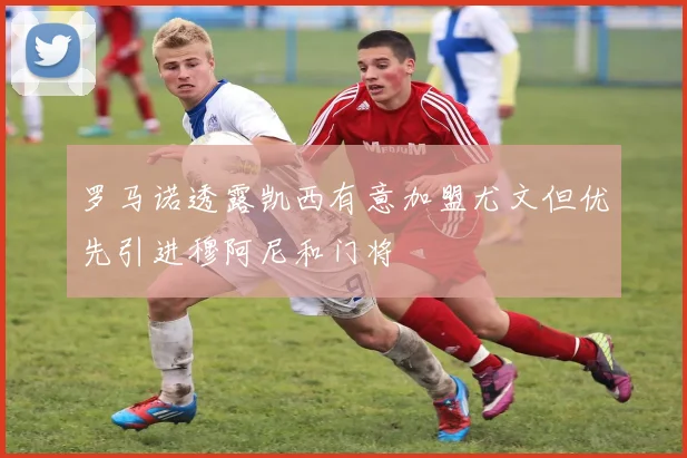 罗马诺透露凯西有意加盟尤文但优先引进穆阿尼和门将