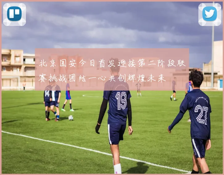 北京国安今日首发迎接第二阶段联赛挑战团结一心共创辉煌未来