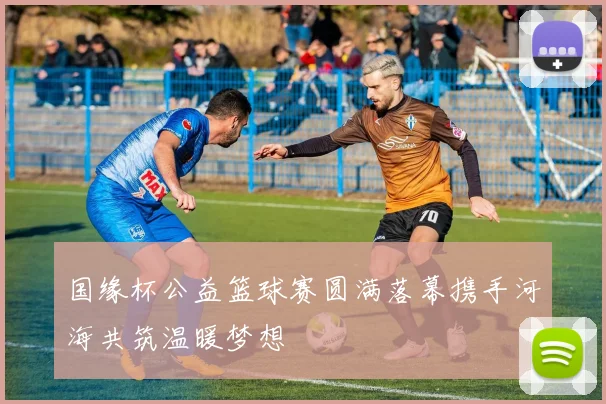 国缘杯公益篮球赛圆满落幕携手河海共筑温暖梦想
